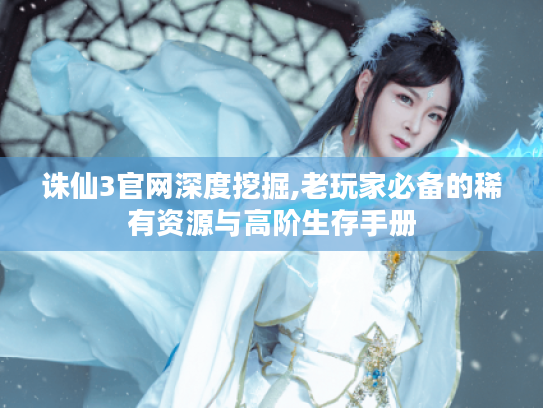诛仙3官网深度挖掘,老玩家必备的稀有资源与高阶生存手册