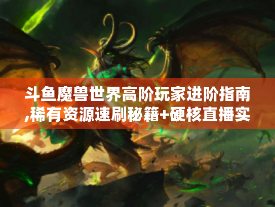 斗鱼魔兽世界高阶玩家进阶指南,稀有资源速刷秘籍+硬核直播实战解析 斗鱼魔兽世界高阶玩家进阶指南,稀有资源速刷秘籍+硬核直播实战解析