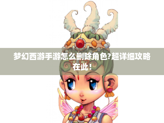 梦幻西游手游怎么删除角色?超详细攻略在此! 梦幻西游手游怎么删除角色?超详细攻略在此!