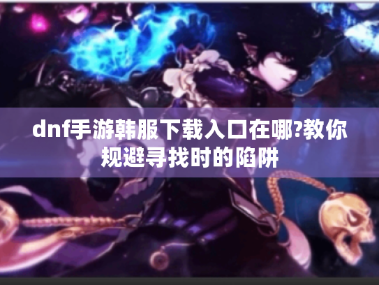 dnf手游韩服下载入口在哪?教你规避寻找时的陷阱