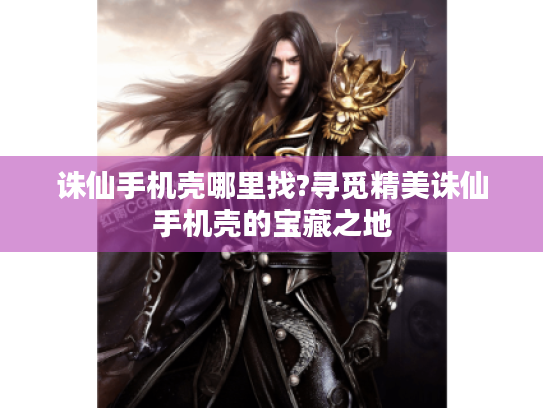 诛仙手机壳哪里找?寻觅精美诛仙手机壳的宝藏之地 诛仙手机壳哪里找?寻觅精美诛仙手机壳的宝藏之地