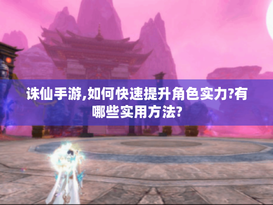 诛仙手游,如何快速提升角色实力?有哪些实用方法? 诛仙手游,如何快速提升角色实力?有哪些实用方法?