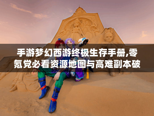 手游梦幻西游终极生存手册,零氪党必看资源地图与高难副本破局法则 手游梦幻西游终极生存手册,零氪党必看资源地图与高难副本破局法则