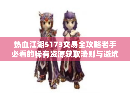 热血江湖5173交易全攻略老手必看的稀有资源获取法则与避坑实战手册