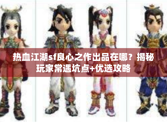 热血江湖sf良心之作出品在哪？揭秘玩家常遇坑点+优选攻略