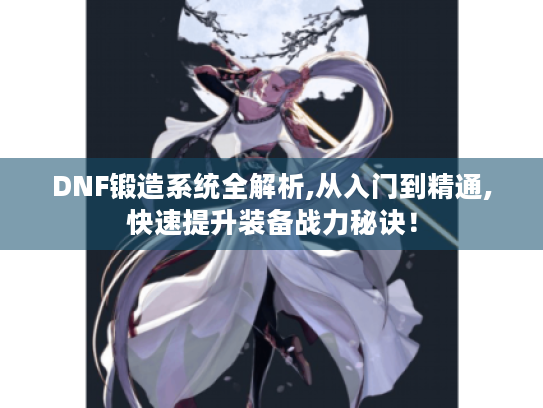 DNF锻造系统全解析,从入门到精通,快速提升装备战力秘诀！