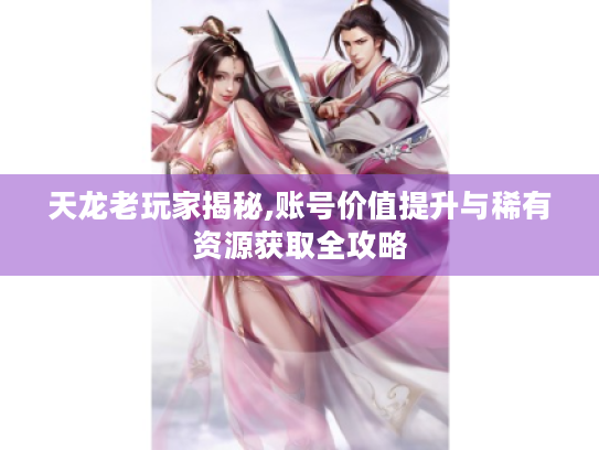 天龙老玩家揭秘,账号价值提升与稀有资源获取全攻略