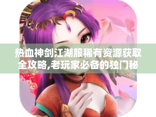 热血神剑江湖服稀有资源获取全攻略,老玩家必备的独门秘籍