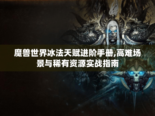 魔兽世界冰法天赋进阶手册,高难场景与稀有资源实战指南