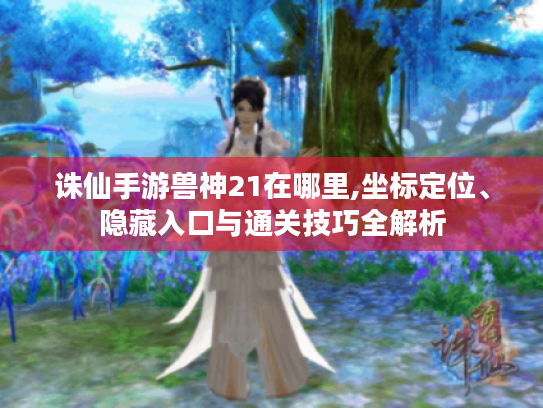 诛仙手游兽神21在哪里,坐标定位、隐藏入口与通关技巧全解析