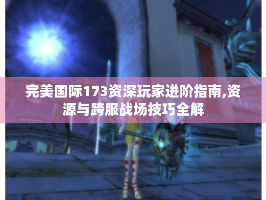 完美国际173资深玩家进阶指南,资源与跨服战场技巧全解