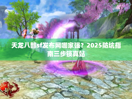 天龙八部sf发布网哪家强？2025防坑指南三步锁真站