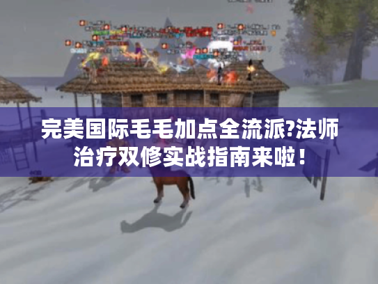 完美国际毛毛加点全流派?法师治疗双修实战指南来啦！