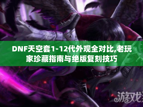 DNF天空套1-12代外观全对比,老玩家珍藏指南与绝版复刻技巧