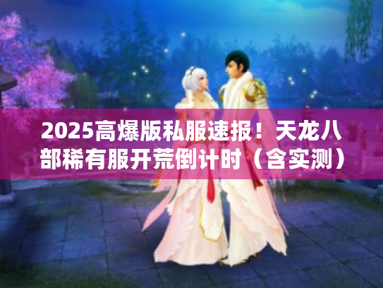 2025高爆版私服速报!天龙八部稀有服开荒倒计时(含实测) 2025高爆版私服速报!天龙八部稀有服开荒倒计时(含实测)