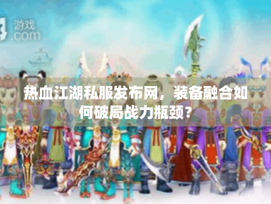 热血江湖私服发布网，装备融合如何破局战力瓶颈？