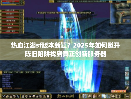 热血江湖sf版本新颖?2025年如何避开陈旧陷阱找到真正创新服务器 热血江湖sf版本新颖?2025年如何避开陈旧陷阱找到真正创新服务器