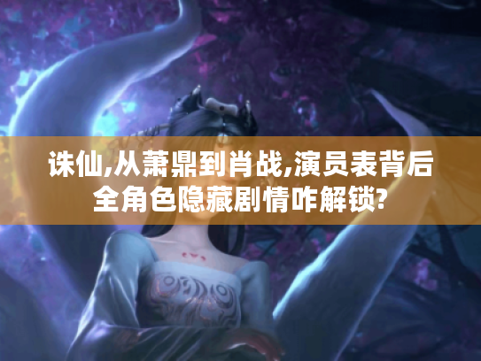 诛仙,从萧鼎到肖战,演员表背后全角色隐藏剧情咋解锁?