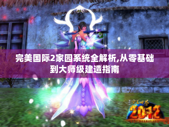完美国际2家园系统全解析,从零基础到大师级建造指南