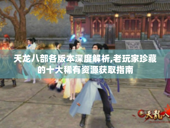 天龙八部各版本深度解析,老玩家珍藏的十大稀有资源获取指南