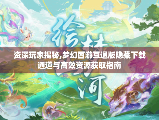 资深玩家揭秘,梦幻西游互通版隐藏下载通道与高效资源获取指南