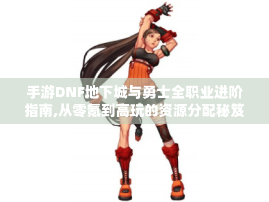 手游DNF地下城与勇士全职业进阶指南,从零氪到高玩的资源分配秘笈 手游DNF地下城与勇士全职业进阶指南,从零氪到高玩的资源分配秘笈