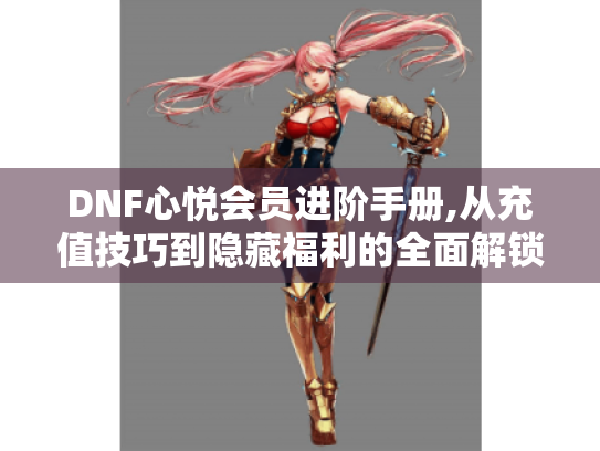 DNF心悦会员进阶手册,从充值技巧到隐藏福利的全面解锁指南