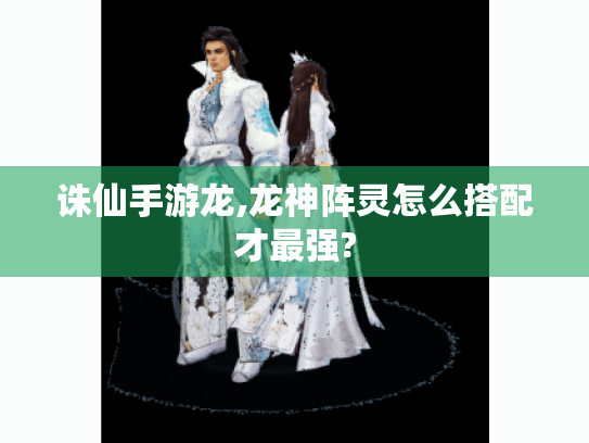 诛仙手游龙,龙神阵灵怎么搭配才最强? 诛仙手游龙,龙神阵灵怎么搭配才最强?