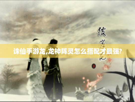 诛仙手游龙,龙神阵灵怎么搭配才最强? 诛仙手游龙,龙神阵灵怎么搭配才最强?