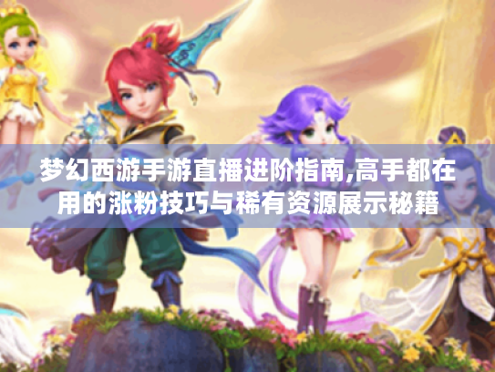 梦幻西游手游直播进阶指南,高手都在用的涨粉技巧与稀有资源展示秘籍