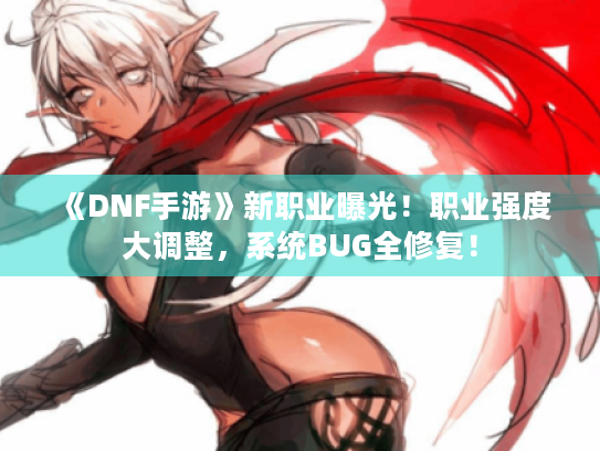 《DNF手游》新职业曝光！职业强度大调整，系统BUG全修复！