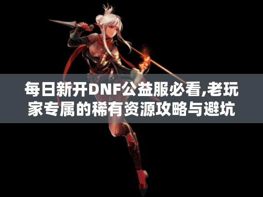每日新开DNF公益服必看,老玩家专属的稀有资源攻略与避坑指南 每日新开DNF公益服必看,老玩家专属的稀有资源攻略与避坑指南