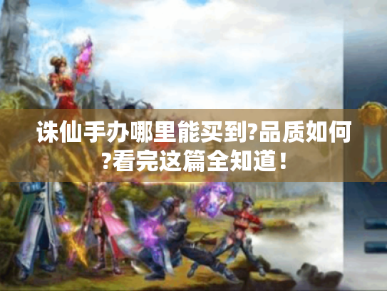 诛仙手办哪里能买到?品质如何?看完这篇全知道! 诛仙手办哪里能买到?品质如何?看完这篇全知道!