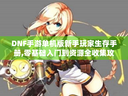 DNF手游单机版新手玩家生存手册,零基础入门到资源全收集攻略