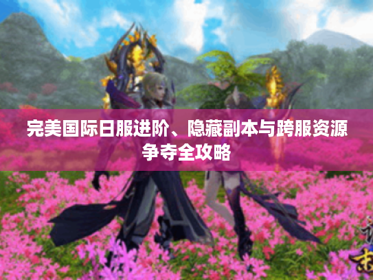 完美国际日服进阶、隐藏副本与跨服资源争夺全攻略 完美国际日服进阶、隐藏副本与跨服资源争夺全攻略