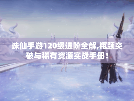 诛仙手游120级进阶全解,瓶颈突破与稀有资源实战手册！