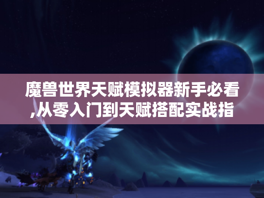 魔兽世界天赋模拟器新手必看,从零入门到天赋搭配实战指南