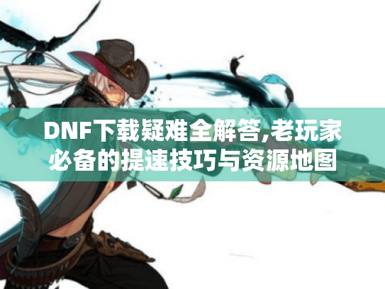 DNF下载疑难全解答,老玩家必备的提速技巧与资源地图