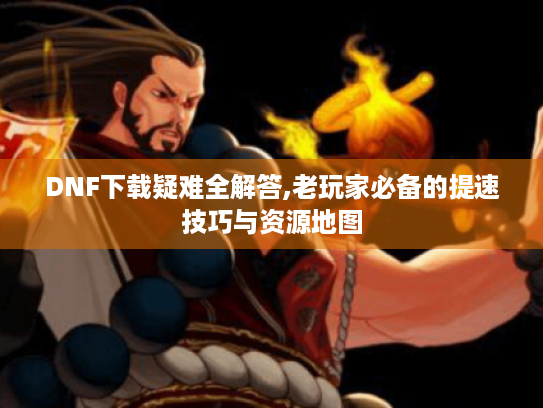 DNF下载疑难全解答,老玩家必备的提速技巧与资源地图
