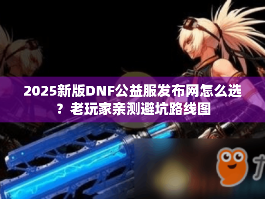 2025新版DNF公益服发布网怎么选？老玩家亲测避坑路线图
