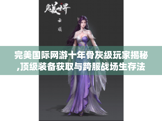 完美国际网游十年骨灰级玩家揭秘,顶级装备获取与跨服战场生存法则