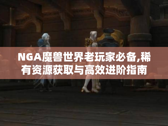 NGA魔兽世界老玩家必备,稀有资源获取与高效进阶指南 NGA魔兽世界老玩家必备,稀有资源获取与高效进阶指南