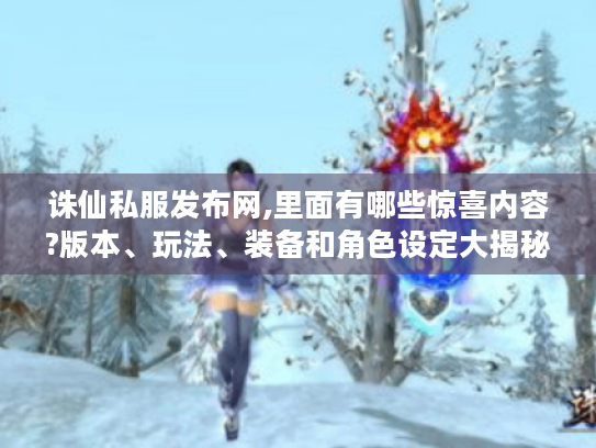 诛仙私服发布网,里面有哪些惊喜内容?版本、玩法、装备和角色设定大揭秘！