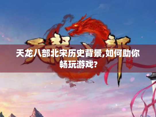天龙八部北宋历史背景,如何助你畅玩游戏?