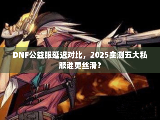 DNF公益服延迟对比，2025实测五大私服谁更丝滑？