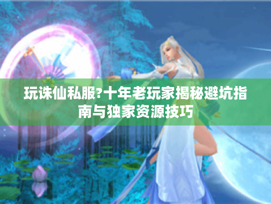 玩诛仙私服?十年老玩家揭秘避坑指南与独家资源技巧