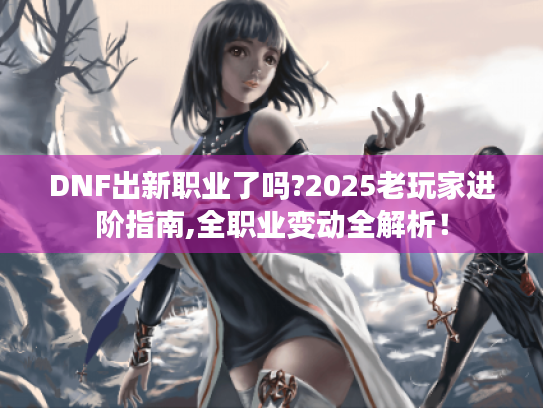 DNF出新职业了吗?2025老玩家进阶指南,全职业变动全解析! DNF出新职业了吗?2025老玩家进阶指南,全职业变动全解析!