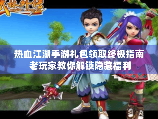 热血江湖手游礼包领取终极指南 老玩家教你解锁隐藏福利