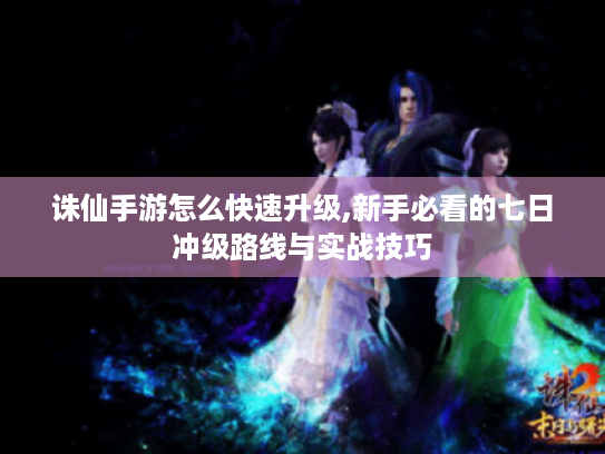 诛仙手游怎么快速升级,新手必看的七日冲级路线与实战技巧