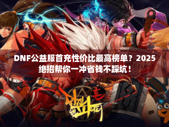 DNF公益服首充性价比最高榜单？2025绝招帮你一冲省钱不踩坑！